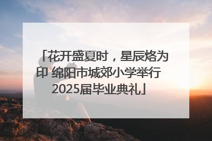 花开盛夏时，星辰烙为印 绵阳市城郊小学举行2025届毕业典礼