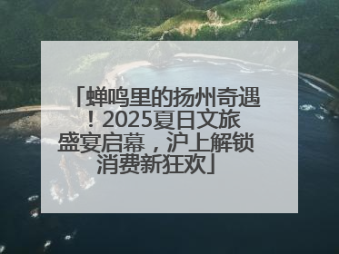 蝉鸣里的扬州奇遇！2025夏日文旅盛宴启幕，沪上解锁消费新狂欢