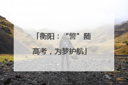 衡阳：“警”随高考，为梦护航