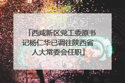 西咸新区党工委原书记杨仁华已调往陕西省人大常委会任职