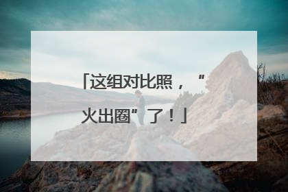 这组对比照，“火出圈”了！