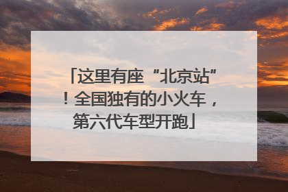 这里有座“北京站”！全国独有的小火车，第六代车型开跑