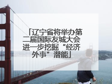 辽宁省将举办第二届国际友城大会进一步挖掘“经济外事”潜能