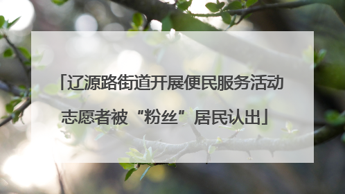 辽源路街道开展便民服务活动 志愿者被“粉丝”居民认出