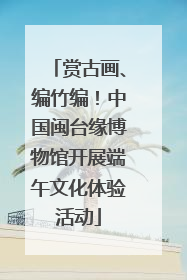 赏古画、编竹编！中国闽台缘博物馆开展端午文化体验活动