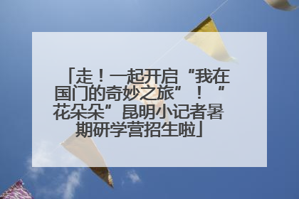 走！一起开启“我在国门的奇妙之旅”！“花朵朵”昆明小记者暑期研学营招生啦