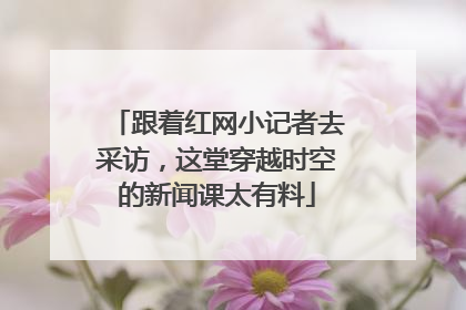 跟着红网小记者去采访，这堂穿越时空的新闻课太有料