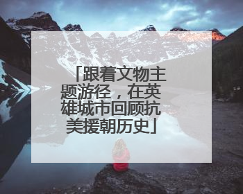 跟着文物主题游径，在英雄城市回顾抗美援朝历史