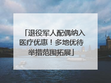退役军人配偶纳入医疗优惠！多地优待举措范围拓展