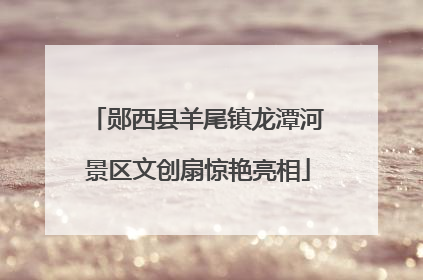 郧西县羊尾镇龙潭河景区文创扇惊艳亮相