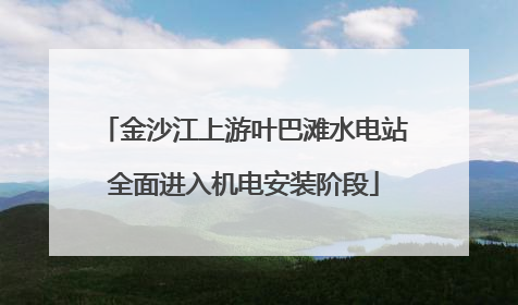 金沙江上游叶巴滩水电站全面进入机电安装阶段