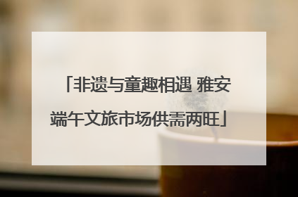 非遗与童趣相遇 雅安端午文旅市场供需两旺