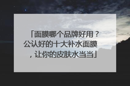 面膜哪个品牌好用？公认好的十大补水面膜，让你的皮肤水当当