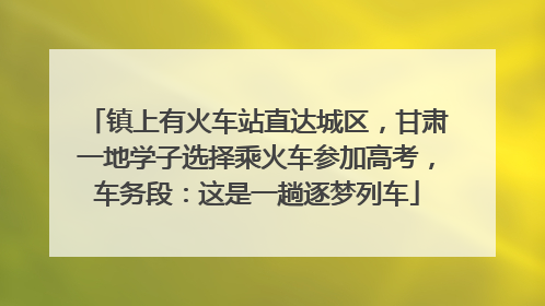 镇上有火车站直达城区，甘肃一地学子选择乘火车参加高考，车务段：这是一趟逐梦列车