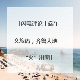闪电评论丨端午文旅热，齐鲁大地“火”出圈
