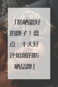 防晒霜好的牌子！盘点：十大好评如潮的防晒品牌