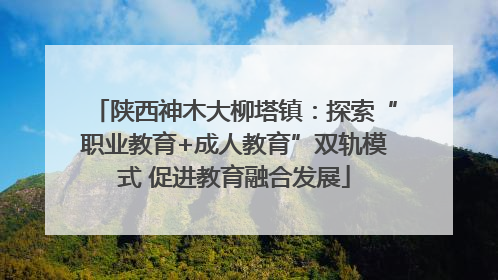 陕西神木大柳塔镇：探索“职业教育+成人教育”双轨模式 促进教育融合发展