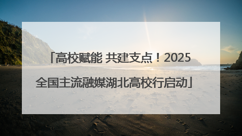高校赋能 共建支点！2025全国主流融媒湖北高校行启动