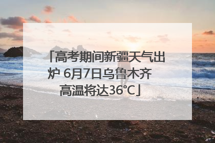 高考期间新疆天气出炉 6月7日乌鲁木齐高温将达36℃