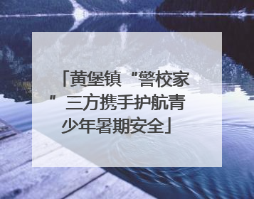 黄堡镇“警校家”三方携手护航青少年暑期安全