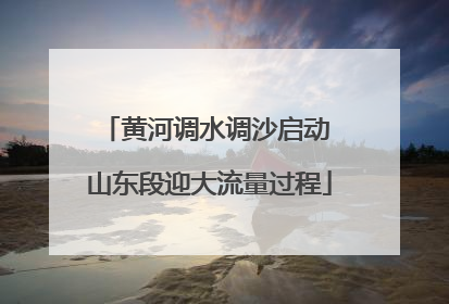 黄河调水调沙启动 山东段迎大流量过程