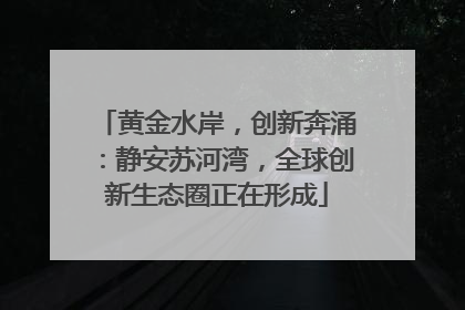 黄金水岸，创新奔涌：静安苏河湾，全球创新生态圈正在形成