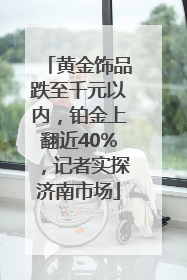 黄金饰品跌至千元以内，铂金上翻近40%，记者实探济南市场