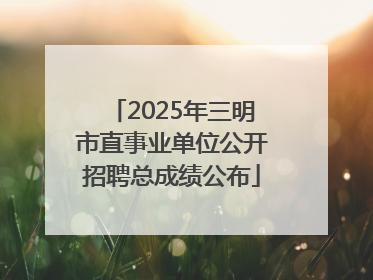2025年三明市直事业单位公开招聘总成绩公布