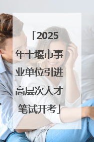 2025年十堰市事业单位引进高层次人才笔试开考