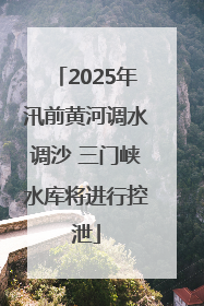 2025年汛前黄河调水调沙 三门峡水库将进行控泄