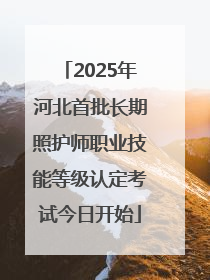 2025年河北首批长期照护师职业技能等级认定考试今日开始