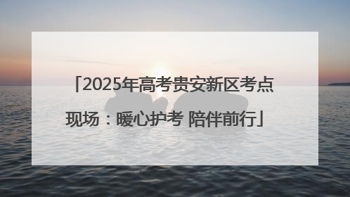 2025年高考贵安新区考点现场：暖心护考 陪伴前行