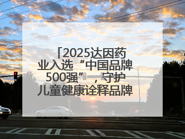 2025达因药业入选“中国品牌500强”，守护儿童健康诠释品牌价值内核