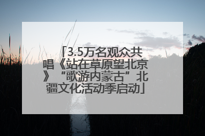 3.5万名观众共唱《站在草原望北京》“歌游内蒙古”北疆文化活动季启动