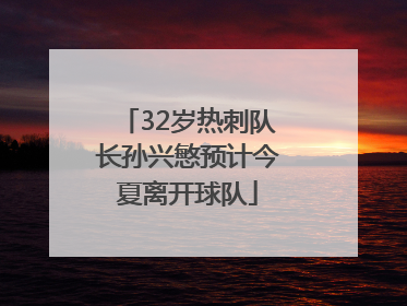 32岁热刺队长孙兴慜预计今夏离开球队