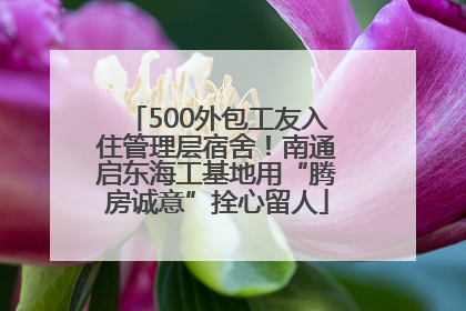 500外包工友入住管理层宿舍！南通启东海工基地用“腾房诚意”拴心留人