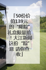 50份价值139元的“隆粽”礼盒限量抢！大江新闻这份“粽”意 请你查收
